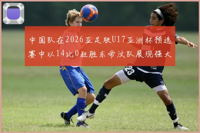 中国队在2026亚足联U17亚洲杯预选赛中以14比0狂胜东帝汶队展现强大实力
