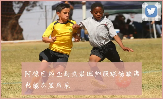 阿德巴约全副武装晒帅照球场缺席也能尽显风采