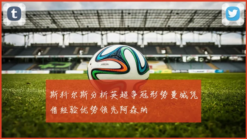斯科尔斯分析英超争冠形势曼城凭借经验优势领先阿森纳