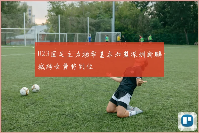 U23国足主力杨希基本加盟深圳新鹏城转会费将到位