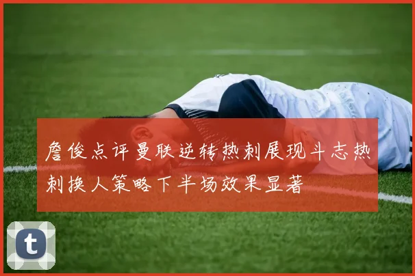 詹俊点评曼联逆转热刺展现斗志热刺换人策略下半场效果显著