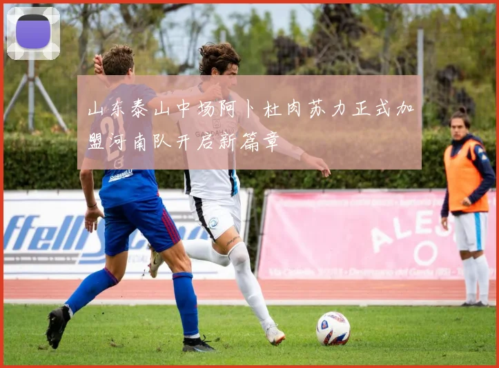 山东泰山中场阿卜杜肉苏力正式加盟河南队开启新篇章