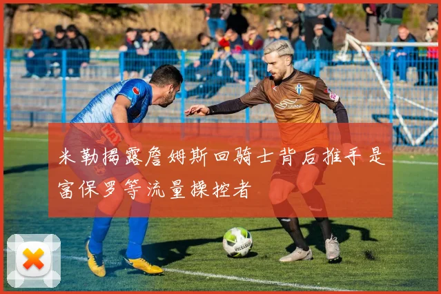 米勒揭露詹姆斯回骑士背后推手是富保罗等流量操控者