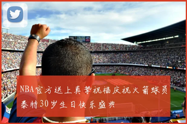 NBA官方送上真挚祝福庆祝火箭球员泰特30岁生日快乐盛典