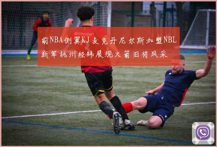 前NBA侧翼KJ麦克丹尼尔斯加盟NBL新军杭州经纬展现火箭旧将风采