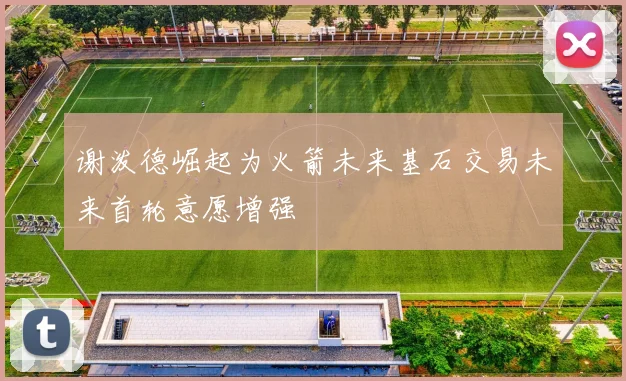 谢泼德崛起为火箭未来基石交易未来首轮意愿增强