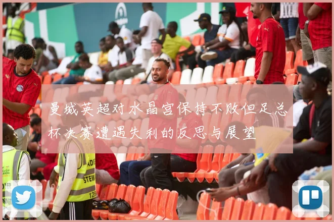 曼城英超对水晶宫保持不败但足总杯决赛遭遇失利的反思与展望