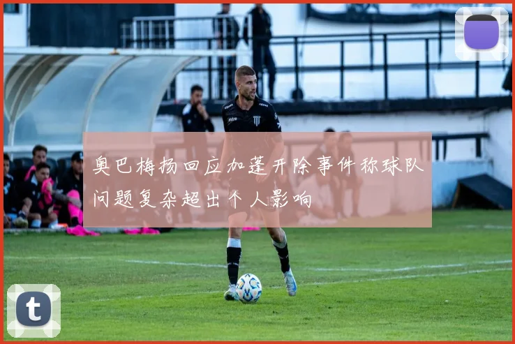 奥巴梅扬回应加蓬开除事件称球队问题复杂超出个人影响