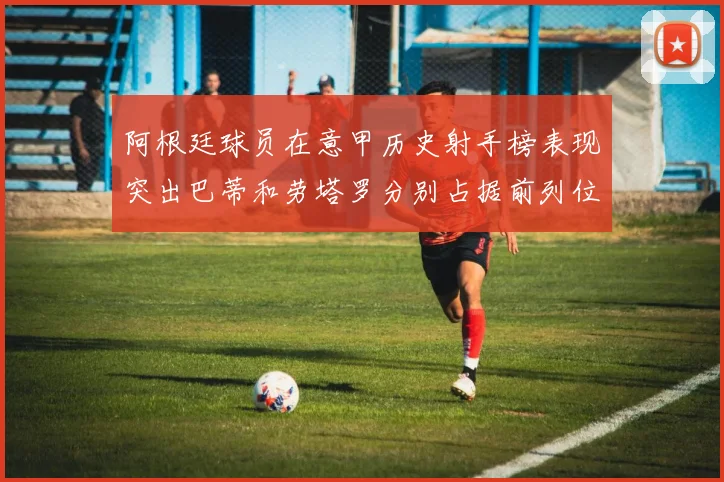 阿根廷球员在意甲历史射手榜表现突出巴蒂和劳塔罗分别占据前列位置