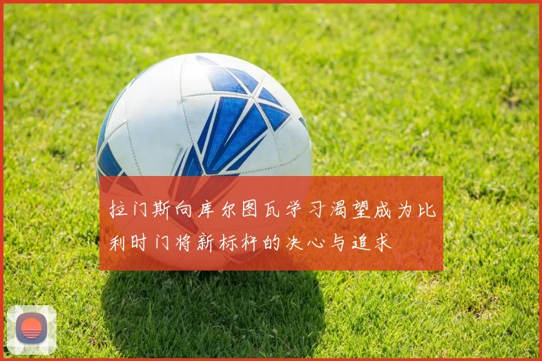 拉门斯向库尔图瓦学习渴望成为比利时门将新标杆的决心与追求