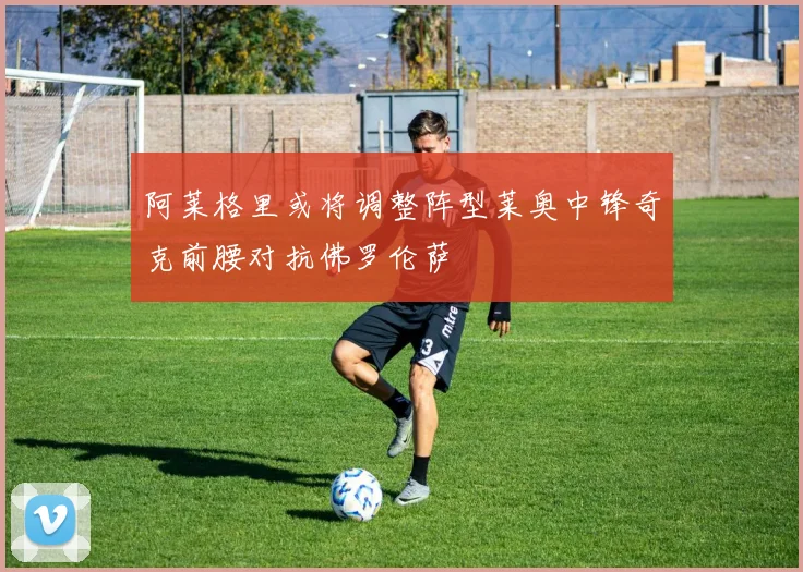 阿莱格里或将调整阵型莱奥中锋奇克前腰对抗佛罗伦萨