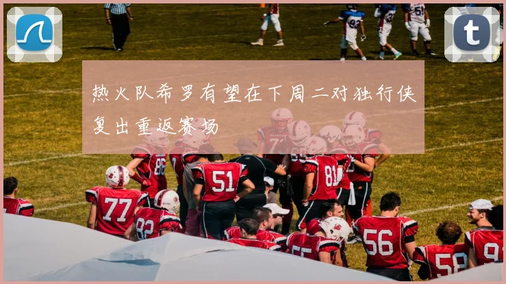 热火队希罗有望在下周二对独行侠复出重返赛场