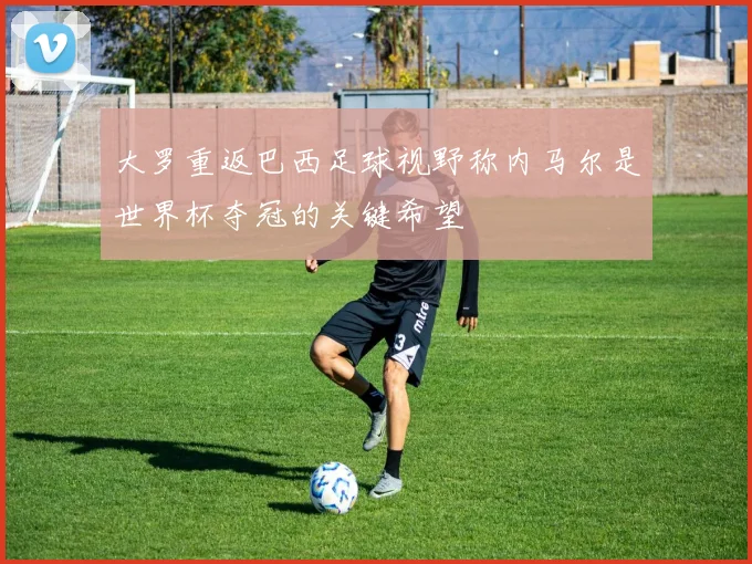 大罗重返巴西足球视野称内马尔是世界杯夺冠的关键希望