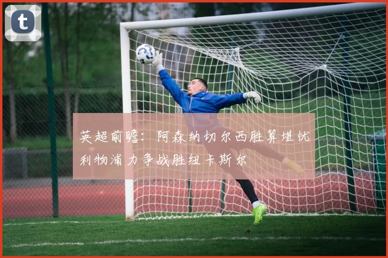 英超前瞻：阿森纳切尔西胜算堪忧利物浦力争战胜纽卡斯尔