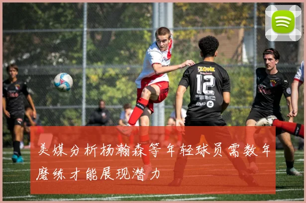 美媒分析杨瀚森等年轻球员需数年磨练才能展现潜力