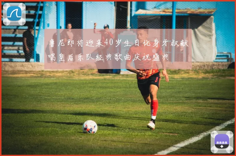 鲁尼即将迎来40岁生日化身牙叔献唱皇后乐队经典歌曲庆祝盛典