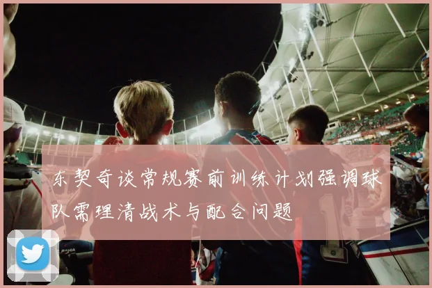 东契奇谈常规赛前训练计划强调球队需理清战术与配合问题