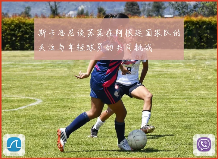 斯卡洛尼谈苏莱在阿根廷国家队的关注与年轻球员的共同挑战