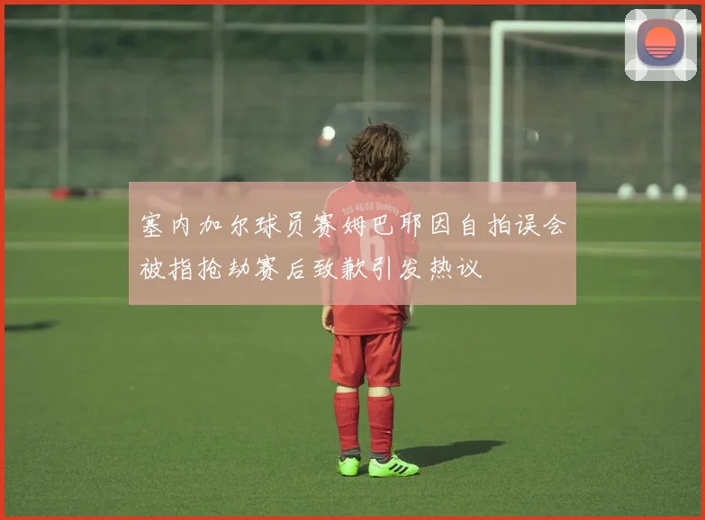 塞内加尔球员赛姆巴耶因自拍误会被指抢劫赛后致歉引发热议