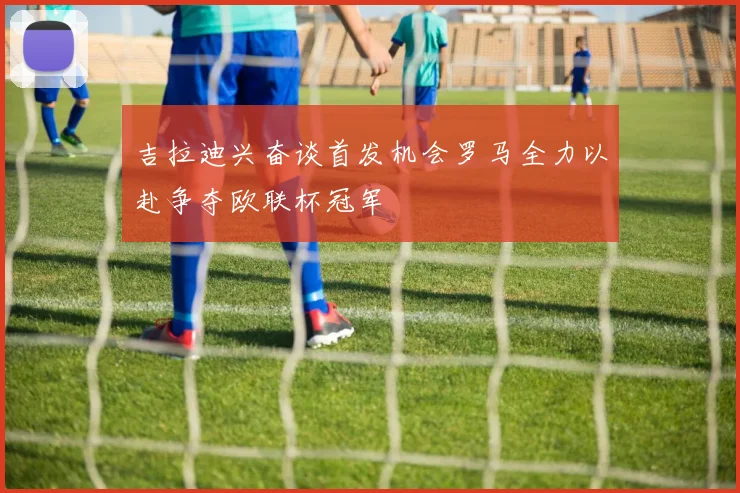 吉拉迪兴奋谈首发机会罗马全力以赴争夺欧联杯冠军