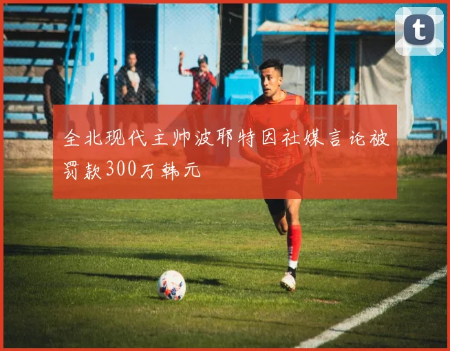 全北现代主帅波耶特因社媒言论被罚款300万韩元