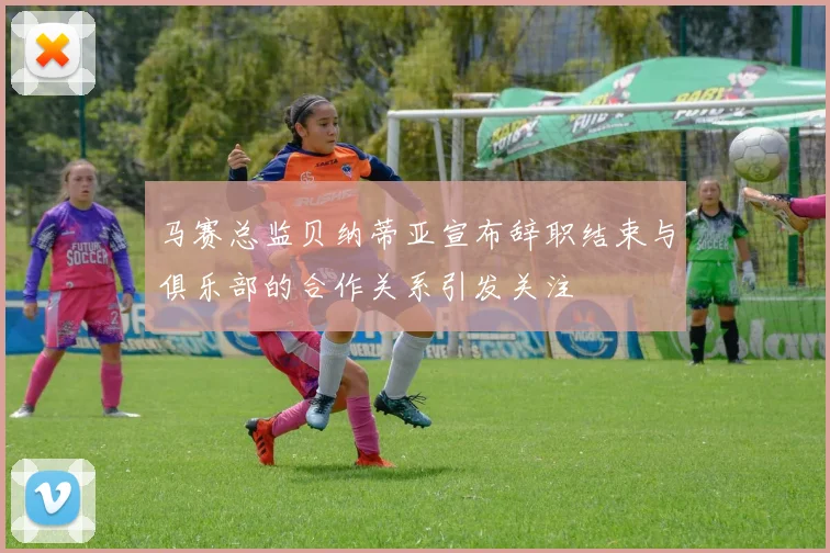马赛总监贝纳蒂亚宣布辞职结束与俱乐部的合作关系引发关注