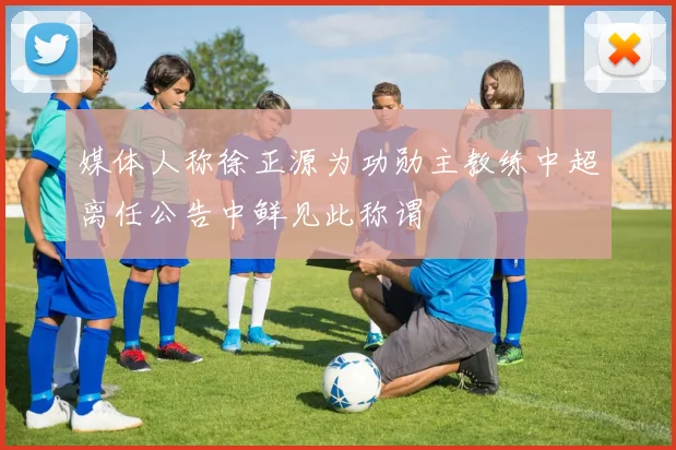 媒体人称徐正源为功勋主教练中超离任公告中鲜见此称谓