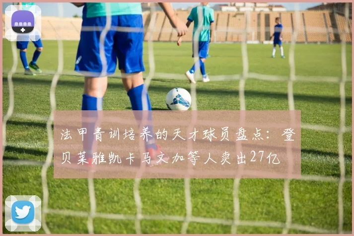 法甲青训培养的天才球员盘点：登贝莱雅凯卡马文加等人卖出27亿
