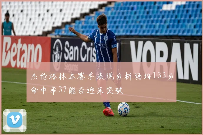 杰伦格林本赛季表现分析场均133分命中率37能否迎来突破